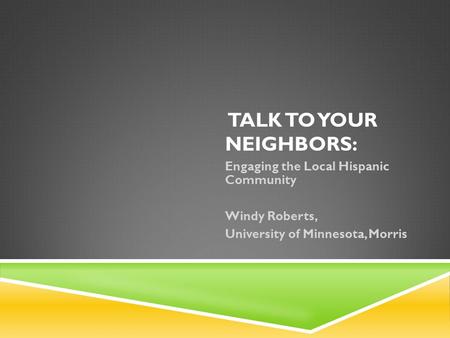 TALK TO YOUR NEIGHBORS: Engaging the Local Hispanic Community Windy Roberts, University of Minnesota, Morris.