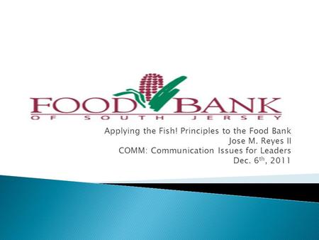 Applying the Fish! Principles to the Food Bank Jose M. Reyes II COMM: Communication Issues for Leaders Dec. 6 th, 2011.