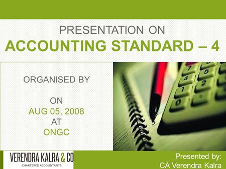 PRESENTATION ON ACCOUNTING STANDARD – 4 Presented by: CA Verendra Kalra ORGANISED BY ON AUG 05, 2008 AT ONGC.