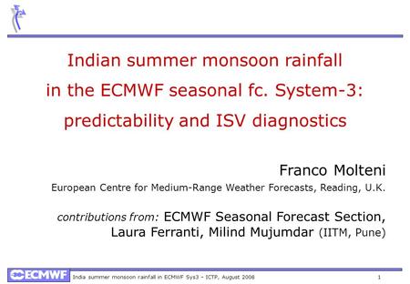 India summer monsoon rainfall in ECMWF Sys3 – ICTP, August 2008 1 Indian summer monsoon rainfall in the ECMWF seasonal fc. System-3: predictability and.