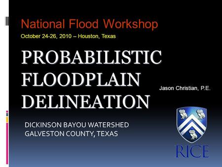 DICKINSON BAYOU WATERSHED GALVESTON COUNTY, TEXAS Jason Christian, P.E. National Flood Workshop October 24-26, 2010 – Houston, Texas PROBABILISTIC FLOODPLAIN.