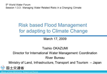 Ministry of Land, Infrastructure, Transport and Tourism Risk based Flood Management for adapting to Climate Change March 17, 2009 Toshio OKAZUMI Director.