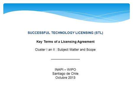 SUCCESSFUL TECHNOLOGY LICENSING (STL) Key Terms of a Licensing Agreement Cluster I an II : Subject Matter and Scope ________________ INAPI – WIPO Santiago.