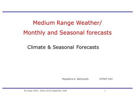 My Ocean WP18, Athens 29-30 September 2009 1 Medium Range Weather/ Monthly and Seasonal forecasts Magdalena A. Balmaseda ECMWF (UK) Climate & Seasonal.
