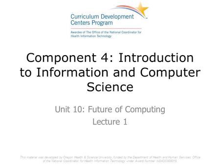 Component 4: Introduction to Information and Computer Science Unit 10: Future of Computing Lecture 1 This material was developed by Oregon Health & Science.