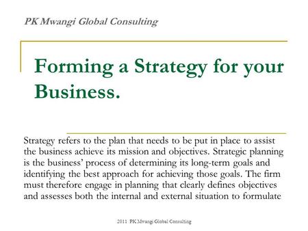 2011 PK Mwangi Global Consulting Forming a Strategy for your Business. Strategy refers to the plan that needs to be put in place to assist the business.
