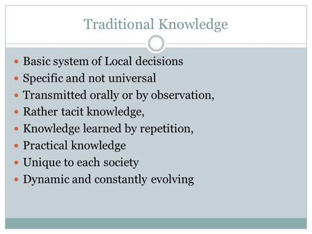 Traditional Knowledge Basic system of Local decisions Specific and not universal Transmitted orally or by observation, Rather tacit knowledge, Knowledge.