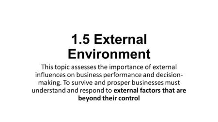 1.5 External Environment This topic assesses the importance of external influences on business performance and decision- making. To survive and prosper businesses must.