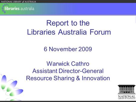 Report to the Libraries Australia Forum 6 November 2009 Warwick Cathro Assistant Director-General Resource Sharing & Innovation.