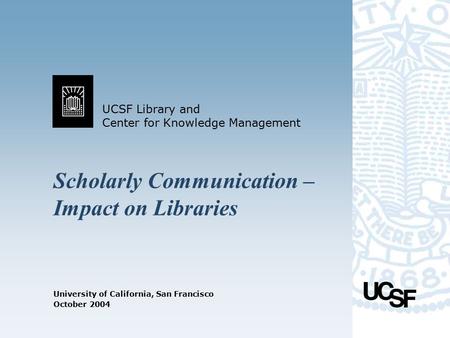 UCSF Library and Center for Knowledge Management University of California, San Francisco October 2004 Scholarly Communication – Impact on Libraries.