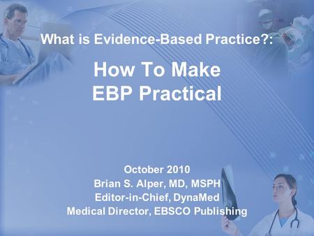 What is Evidence-Based Practice?: How To Make EBP Practical October 2010 Brian S. Alper, MD, MSPH Editor-in-Chief, DynaMed Medical Director, EBSCO Publishing.