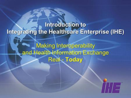 Introduction to Integrating the Healthcare Enterprise (IHE) Making Interoperability and Health Information Exchange Real - Today.