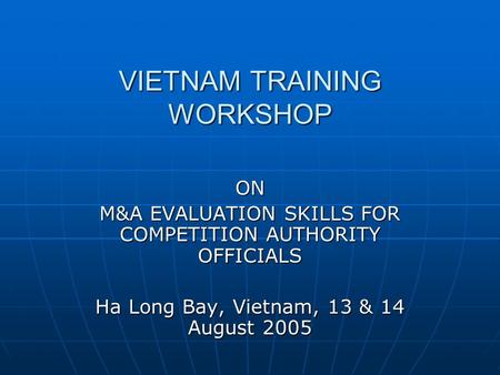VIETNAM TRAINING WORKSHOP ON M&A EVALUATION SKILLS FOR COMPETITION AUTHORITY OFFICIALS Ha Long Bay, Vietnam, 13 & 14 August 2005.