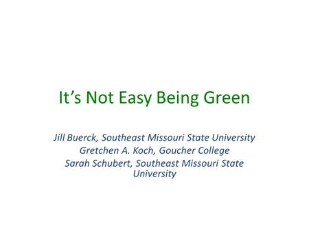 It’s Not Easy Being Green Jill Buerck, Southeast Missouri State University Gretchen A. Koch, Goucher College Sarah Schubert, Southeast Missouri State University.