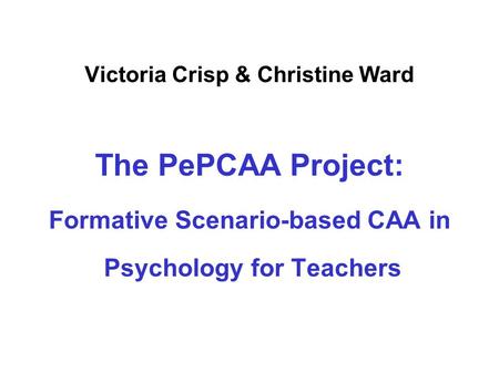Victoria Crisp & Christine Ward The PePCAA Project: Formative Scenario-based CAA in Psychology for Teachers.