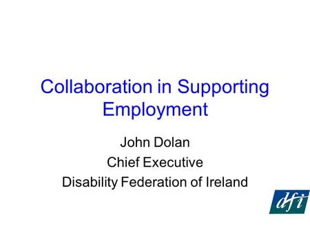 Collaboration in Supporting Employment John Dolan Chief Executive Disability Federation of Ireland.