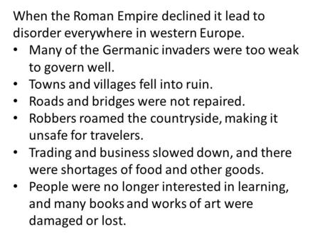 When the Roman Empire declined it lead to disorder everywhere in western Europe. Many of the Germanic invaders were too weak to govern well. Towns and.