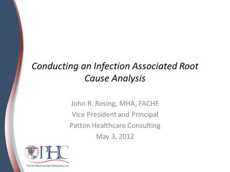 Conducting an Infection Associated Root Cause Analysis John R. Rosing, MHA, FACHE Vice President and Principal Patton Healthcare Consulting May 3, 2012.