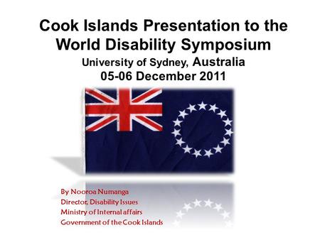 Cook Islands Presentation to the World Disability Symposium University of Sydney, Australia 05-06 December 2011 By Nooroa Numanga Director, Disability.