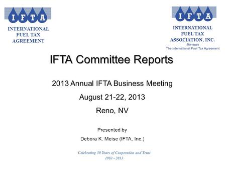INTERNATIONAL FUEL TAX AGREEMENT Celebrating 30 Years of Cooperation and Trust 1983 - 2013 2013 Annual IFTA Business Meeting August 21-22, 2013 Reno, NV.