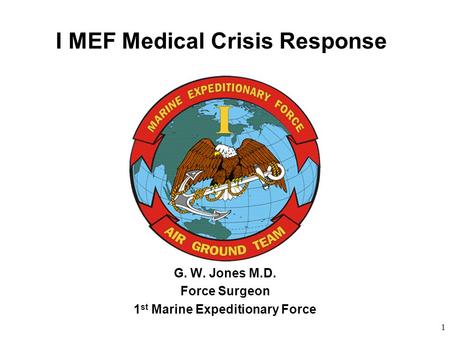 1 I MEF Medical Crisis Response G. W. Jones M.D. Force Surgeon 1 st Marine Expeditionary Force.