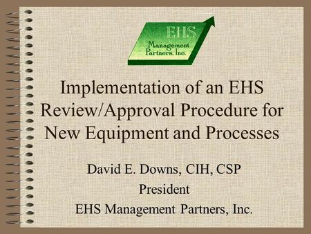 1 Implementation of an EHS Review/Approval Procedure for New Equipment and Processes David E. Downs, CIH, CSP President EHS Management Partners, Inc.