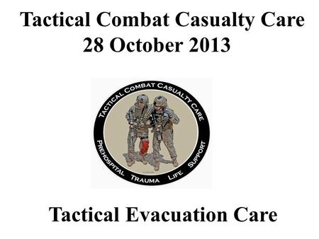 Tactical Evacuation Care Tactical Combat Casualty Care 28 October 2013.