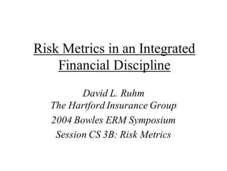 Risk Metrics in an Integrated Financial Discipline David L. Ruhm The Hartford Insurance Group 2004 Bowles ERM Symposium Session CS 3B: Risk Metrics.