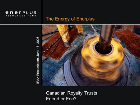The Energy of Enerplus Canadian Royalty Trusts Friend or Foe? IPAA Presentation, June 16, 2005.