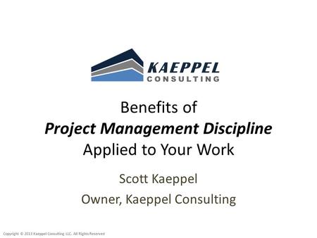 Copyright © 2013 Kaeppel Consulting LLC. All Rights Reserved Benefits of Project Management Discipline Applied to Your Work Scott Kaeppel Owner, Kaeppel.