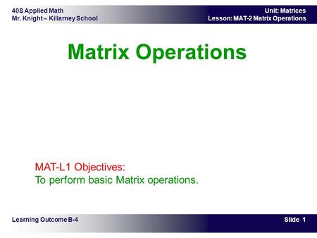 40S Applied Math Mr. Knight – Killarney School Slide 1 Unit: Matrices Lesson: MAT-2 Matrix Operations Matrix Operations Learning Outcome B-4 MAT-L1 Objectives: