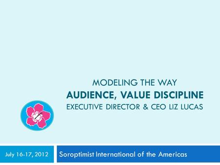 MODELING THE WAY AUDIENCE, VALUE DISCIPLINE EXECUTIVE DIRECTOR & CEO LIZ LUCAS Soroptimist International of the Americas July 16-17, 2012.