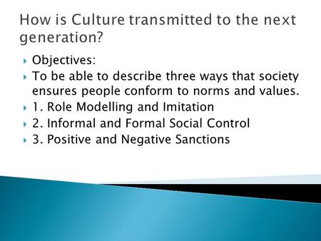 How is Culture transmitted to the next generation?  Objectives:  To be able to describe three ways that society ensures people conform to norms and values.