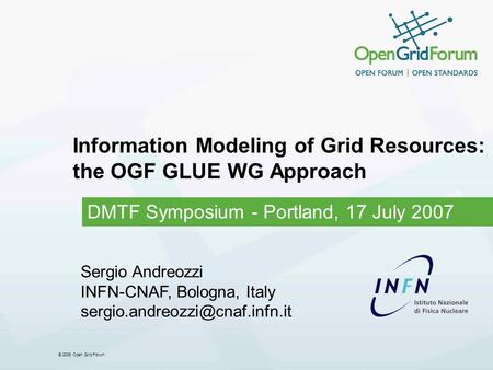 © 2006 Open Grid Forum Information Modeling of Grid Resources: the OGF GLUE WG Approach DMTF Symposium - Portland, 17 July 2007 Sergio Andreozzi INFN-CNAF,
