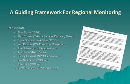A Guiding Framework For Regional Monitoring Participants –Alan Byrne (IDFG) –Alex Conley (Yakima Salmon Recovery Board) –Chris Drivdahl (WA State NPCC)