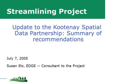 Streamlining Project July 7, 2005 Susan Elo, EDGE -- Consultant to the Project Update to the Kootenay Spatial Data Partnership: Summary of recommendations.