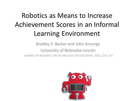 Robotics as Means to Increase Achievement Scores in an Informal Learning Environment Bradley S. Barker and John Ansorge University of Nebraska-Lincoln.