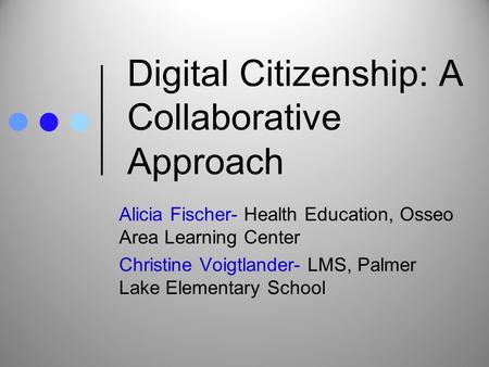 Digital Citizenship: A Collaborative Approach Alicia Fischer- Health Education, Osseo Area Learning Center Christine Voigtlander- LMS, Palmer Lake Elementary.