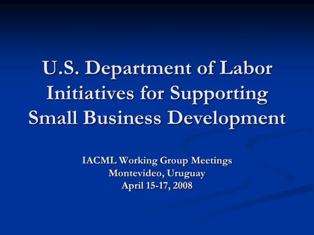 U.S. Department of Labor Initiatives for Supporting Small Business Development IACML Working Group Meetings Montevideo, Uruguay April 15-17, 2008.