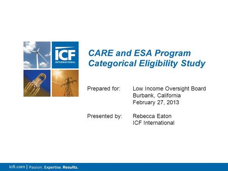 0 icfi.com | CARE and ESA Program Categorical Eligibility Study Prepared for: Low Income Oversight Board Burbank, California February 27, 2013 Presented.