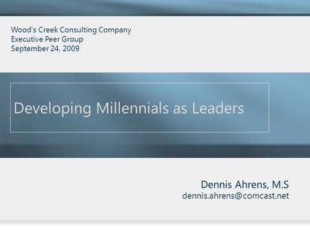 Dennis Ahrens, M.S Developing Millennials as Leaders Wood’s Creek Consulting Company Executive Peer Group September 24, 2009.