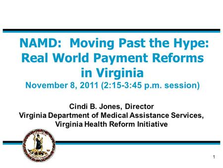 1 NAMD: Moving Past the Hype: Real World Payment Reforms in Virginia November 8, 2011 (2:15-3:45 p.m. session) Cindi B. Jones, Director Virginia Department.