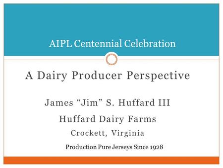 A Dairy Producer Perspective James “Jim” S. Huffard III Huffard Dairy Farms Crockett, Virginia AIPL Centennial Celebration Production Pure Jerseys Since.