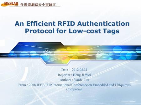 多媒體網路安全實驗室 An Efficient RFID Authentication Protocol for Low-cost Tags Date ： 2012.08.31 Reporter : Hong Ji Wei Authors : Yanfei Liu From : 2008 IEEE/IFIP.