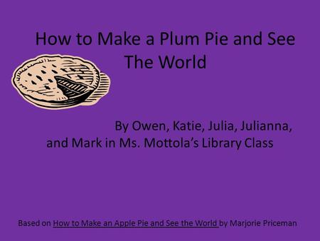 How to Make a Plum Pie and See The World Based on How to Make an Apple Pie and See the World by Marjorie Priceman By Owen, Katie, Julia, Julianna, and.