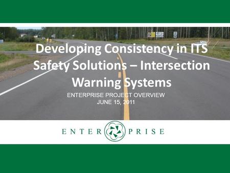 E N T E R P R I S E Developing Consistency in ITS Safety Solutions – Intersection Warning Systems ENTERPRISE PROJECT OVERVIEW JUNE 15, 2011.