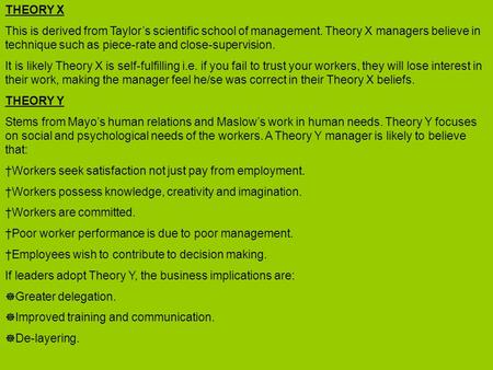 THEORY X This is derived from Taylor’s scientific school of management. Theory X managers believe in technique such as piece-rate and close-supervision.