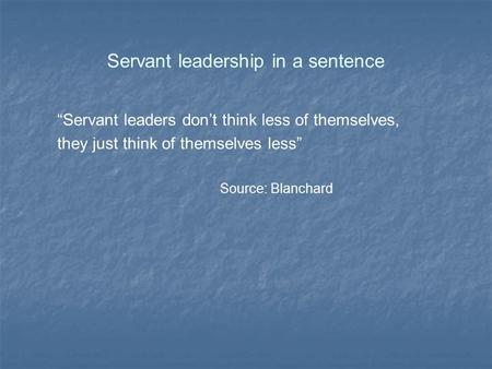 Servant leadership in a sentence “Servant leaders don’t think less of themselves, they just think of themselves less” Source: Blanchard.