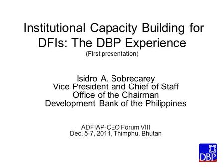 Institutional Capacity Building for DFIs: The DBP Experience (First presentation) Isidro A. Sobrecarey Vice President and Chief of Staff Office of the.