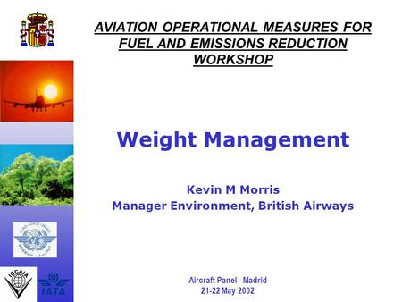 Aircraft Panel - Madrid 21-22 May 2002 AVIATION OPERATIONAL MEASURES FOR FUEL AND EMISSIONS REDUCTION WORKSHOP Weight Management Kevin M Morris Manager.